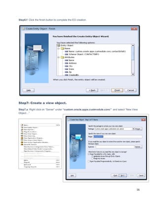 16
Step6.f: Click the finish button to complete the EO creation.
Step7: Create a view object.
Step7.a: Right click on “Server” under “custom.oracle.apps.custmodule.conc” and select “New View
Object…”
 