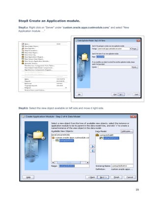 19
Step8 Create an Application module.
Step8.a: Right click on “Server” under “custom.oracle.apps.custmodule.conc” and select “New
Application module. …”
Step8.b: Select the view object available on left side and move it right side.
 