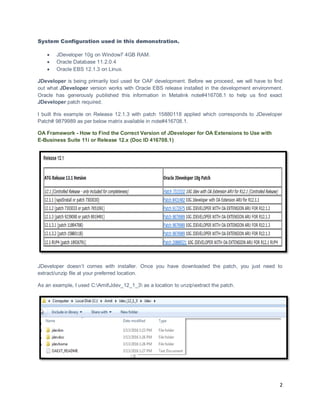 2
System Configuration used in this demonstration.
 JDeveloper 10g on Window7 4GB RAM.
 Oracle Database 11.2.0.4
 Oracle EBS 12.1.3 on Linux.
JDeveloper is being primarily tool used for OAF development. Before we proceed, we will have to find
out what JDeveloper version works with Oracle EBS release installed in the development environment.
Oracle has generously published this information in Metalink note#416708.1 to help us find exact
JDeveloper patch required.
I built this example on Release 12.1.3 with patch 15880118 applied which corresponds to JDeveloper
Patch# 9879989 as per below matrix available in note#416708.1.
OA Framework - How to Find the Correct Version of JDeveloper for OA Extensions to Use with
E-Business Suite 11i or Release 12.x (Doc ID 416708.1)
JDeveloper doesn’t comes with installer. Once you have downloaded the patch, you just need to
extract/unzip file at your preferred location.
As an example, I used C:AmitJdev_12_1_3 as a location to unzipextract the patch.
 