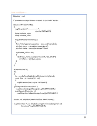 23
Code continue...
Object obj = null;
// Retrive the list of parameters provided to concurrent request.
if(pList.hasMoreElements())
{
rLogFile.writeln( "--------------------",
rLogFile.STATEMENT);
String attribute_name;
String attribute_value;
for(; pList.hasMoreElements(); )
{
NameValueType namevaluetype = pList.nextParameter();
attribute_name = namevaluetype.getName();
attribute_value = namevaluetype.getValue();
if(attribute_value != null)
{
if(attribute_name.equalsIgnoreCase("P_FILE_NAME"))
mFileName = attribute_value;
}
}
}
BufferedReader br;
try
{
br = new BufferedReader(new FileReader(mFileName));
while ((line = br.readLine()) != null)
{
rLogFile.writeln(line,rLogFile.STATEMENT);
}
} catch (FileNotFoundException e)
{rLogFile.writeln(e.getMessage(),rLogFile.STATEMENT);}
catch (java.io.IOException e1)
{rLogFile.writeln (e1.getMessage(),rLogFile.STATEMENT) ;}
rStatus.setCompletion(mXmlErrorCode, mXmlErrorMsg);
rLogFile.writeln ("Load XML Data using OA Business Component job
Completed",rLogFile.STATEMENT);
}
 