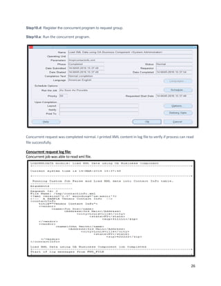 26
Step10.d: Register the concurrent program to request group.
Step10.e: Run the concurrent program.
Concurrent request was completed normal. I printed XML content in log file to verify if process can read
file successfully.
Concurrent request log file:
Concurrent job was able to read xml file.
 