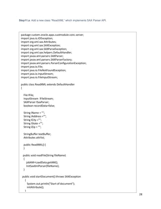 28
Step11.a: Add a new class “ReadXML” which implements SAX Parser API.
package custom.oracle.apps.custmodule.conc.server;
import java.io.IOException;
import org.xml.sax.Attributes;
import org.xml.sax.SAXException;
import org.xml.sax.SAXParseException;
import org.xml.sax.helpers.DefaultHandler;
import javax.xml.parsers.SAXParser;
import javax.xml.parsers.SAXParserFactory;
import javax.xml.parsers.ParserConfigurationException;
import java.io.File;
import java.io.FileNotFoundException;
import java.io.InputStream;
import java.io.FileInputStream;
public class ReadXML extends DefaultHandler
{
File lFile;
InputStream lFileStream;
SAXParser lSaxParser;
boolean recordData=false;
String lName = "";
String lAddress ="";
String lCity ="";
String lState ="";
String lZip = "";
StringBuffer textBuffer;
Attributes attrlist;
public ReadXML() {
}
public void readFile(String fileName)
{
jobAM=LoadData.getAM();
InitSaxXmlParser(fileName);
}
public void startDocument() throws SAXException
{
System.out.println("Start of document");
initAttribute();
}
 
