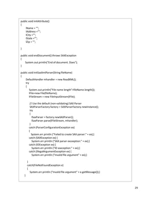 29
public void initAttribute()
{
lName = "";
lAddress ="";
lCity ="";
lState ="";
lZip = "";
}
public void endDocument() throws SAXException
{
System.out.println("End of document. Does");
}
public void InitSaxXmlParser(String fileName)
{
DefaultHandler mhandler = new ReadXML();
try
{
System.out.println("File name length"+fileName.length());
lFile=new File(fileName);
lFileStream = new FileInputStream(lFile);
// Use the default (non-validating) SAX Parser
SAXParserFactory factory = SAXParserFactory.newInstance();
try
{
lSaxParser = factory.newSAXParser();
lSaxParser.parse(lFileStream, mhandler);
}
catch (ParserConfigurationException ex)
{
System.err.println ("Failed to create SAX parser:" + ex);}
catch (SAXException ex) {
System.err.println ("SAX parser exceeption:" + ex);}
catch (IOException ex) {
System.err.println ("IO exeception:" + ex);}
catch (IllegalArgumentException ex) {
System.err.println ("Invalid file argument" + ex);}
}
catch(FileNotFoundException e)
{
System.err.println ("Invalid file argument" + e.getMessage());}
}
 