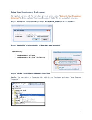 3
Setup Your Development Environment
It’s important we follow all the instructions provided under section “Setting Up Your Development
Environment” in Oracle Application Framework Developer's Guide. This can save us from nuisances.
Step1: Create an environment variable “JDEV_USER_HOME” in local machine.
Step2: Add below responsibilities to your EBS user account.
Step3: Define JDeveloper Database Connection
Step3.a: You can switch to Connection tab, right click on Databases and select “New Database
Connection”.
Responsibility:
 OA Framework ToolBox
 OA Framework ToolBox Tutorial Labs
 