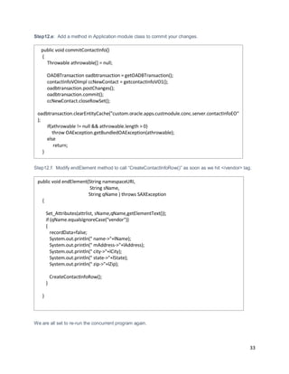 33
Step12.e: Add a method in Application module class to commit your changes.
Step12.f: Modify endElement method to call “CreateContactInfoRow()” as soon as we hit </vendor> tag.
We are all set to re-run the concurrent program again.
public void commitContactInfo()
{
Throwable athrowable[] = null;
OADBTransaction oadbtransaction = getOADBTransaction();
contactInfoVOImpl ccNewContact = getcontactInfoVO1();
oadbtransaction.postChanges();
oadbtransaction.commit();
ccNewContact.closeRowSet();
oadbtransaction.clearEntityCache("custom.oracle.apps.custmodule.conc.server.contactInfoEO"
);
if(athrowable != null && athrowable.length > 0)
throw OAException.getBundledOAException(athrowable);
else
return;
}
public void endElement(String namespaceURI,
String sName,
String qName ) throws SAXException
{
Set_Attributes(attrlist, sName,qName,getElementText());
if (qName.equalsIgnoreCase("vendor"))
{
recordData=false;
System.out.println(" name->"+lName);
System.out.println(" mAddress->"+lAddress);
System.out.println(" city->"+lCity);
System.out.println(" state->"+lState);
System.out.println(" zip->"+lZip);
CreateContactInfoRow();
}
}
 