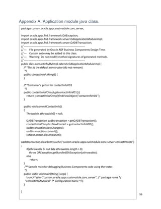 36
Appendix A: Application module java class.
package custom.oracle.apps.custmodule.conc.server;
import oracle.apps.fnd.framework.OAException;
import oracle.apps.fnd.framework.server.OAApplicationModuleImpl;
import oracle.apps.fnd.framework.server.OADBTransaction;
// ---------------------------------------------------------------------
// --- File generated by Oracle ADF Business Components Design Time.
// --- Custom code may be added to this class.
// --- Warning: Do not modify method signatures of generated methods.
// ---------------------------------------------------------------------
public class contactinfoAMImpl extends OAApplicationModuleImpl {
/**This is the default constructor (do not remove)
*/
public contactinfoAMImpl() {
}
/**Container's getter for contactInfoVO1
*/
public contactInfoVOImpl getcontactInfoVO1() {
return (contactInfoVOImpl)findViewObject("contactInfoVO1");
}
public void commitContactInfo()
{
Throwable athrowable[] = null;
OADBTransaction oadbtransaction = getOADBTransaction();
contactInfoVOImpl ccNewContact = getcontactInfoVO1();
oadbtransaction.postChanges();
oadbtransaction.commit();
ccNewContact.closeRowSet();
oadbtransaction.clearEntityCache("custom.oracle.apps.custmodule.conc.server.contactInfoEO")
;
if(athrowable != null && athrowable.length > 0)
throw OAException.getBundledOAException(athrowable);
else
return;
}
/**Sample main for debugging Business Components code using the tester.
*/
public static void main(String[] args) {
launchTester("custom.oracle.apps.custmodule.conc.server", /* package name */
"contactinfoAMLocal" /* Configuration Name */);
}
}
 