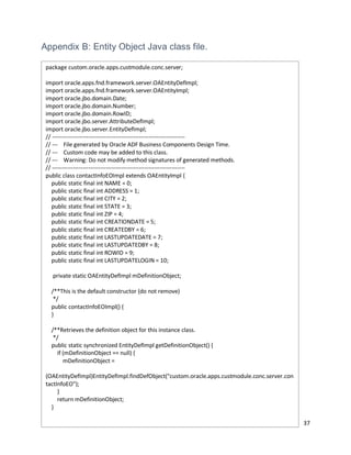 37
Appendix B: Entity Object Java class file.
package custom.oracle.apps.custmodule.conc.server;
import oracle.apps.fnd.framework.server.OAEntityDefImpl;
import oracle.apps.fnd.framework.server.OAEntityImpl;
import oracle.jbo.domain.Date;
import oracle.jbo.domain.Number;
import oracle.jbo.domain.RowID;
import oracle.jbo.server.AttributeDefImpl;
import oracle.jbo.server.EntityDefImpl;
// ---------------------------------------------------------------------
// --- File generated by Oracle ADF Business Components Design Time.
// --- Custom code may be added to this class.
// --- Warning: Do not modify method signatures of generated methods.
// ---------------------------------------------------------------------
public class contactInfoEOImpl extends OAEntityImpl {
public static final int NAME = 0;
public static final int ADDRESS = 1;
public static final int CITY = 2;
public static final int STATE = 3;
public static final int ZIP = 4;
public static final int CREATIONDATE = 5;
public static final int CREATEDBY = 6;
public static final int LASTUPDATEDATE = 7;
public static final int LASTUPDATEDBY = 8;
public static final int ROWID = 9;
public static final int LASTUPDATELOGIN = 10;
private static OAEntityDefImpl mDefinitionObject;
/**This is the default constructor (do not remove)
*/
public contactInfoEOImpl() {
}
/**Retrieves the definition object for this instance class.
*/
public static synchronized EntityDefImpl getDefinitionObject() {
if (mDefinitionObject == null) {
mDefinitionObject =
(OAEntityDefImpl)EntityDefImpl.findDefObject("custom.oracle.apps.custmodule.conc.server.con
tactInfoEO");
}
return mDefinitionObject;
}
 
