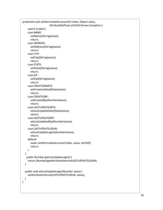 41
protected void setAttrInvokeAccessor(int index, Object value,
AttributeDefImpl attrDef) throws Exception {
switch (index) {
case NAME:
setName((String)value);
return;
case ADDRESS:
setAddress((String)value);
return;
case CITY:
setCity((String)value);
return;
case STATE:
setState((String)value);
return;
case ZIP:
setZip((String)value);
return;
case CREATIONDATE:
setCreationDate((Date)value);
return;
case CREATEDBY:
setCreatedBy((Number)value);
return;
case LASTUPDATEDATE:
setLastUpdateDate((Date)value);
return;
case LASTUPDATEDBY:
setLastUpdatedBy((Number)value);
return;
case LASTUPDATELOGIN:
setLastUpdateLogin((Number)value);
return;
default:
super.setAttrInvokeAccessor(index, value, attrDef);
return;
}
}
public Number getLastUpdateLogin() {
return (Number)getAttributeInternal(LASTUPDATELOGIN);
}
public void setLastUpdateLogin(Number value) {
setAttributeInternal(LASTUPDATELOGIN, value);
}
}
 