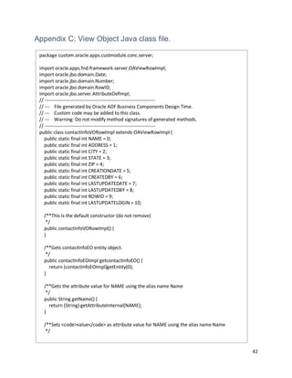 42
Appendix C: View Object Java class file.
package custom.oracle.apps.custmodule.conc.server;
import oracle.apps.fnd.framework.server.OAViewRowImpl;
import oracle.jbo.domain.Date;
import oracle.jbo.domain.Number;
import oracle.jbo.domain.RowID;
import oracle.jbo.server.AttributeDefImpl;
// ---------------------------------------------------------------------
// --- File generated by Oracle ADF Business Components Design Time.
// --- Custom code may be added to this class.
// --- Warning: Do not modify method signatures of generated methods.
// ---------------------------------------------------------------------
public class contactInfoVORowImpl extends OAViewRowImpl {
public static final int NAME = 0;
public static final int ADDRESS = 1;
public static final int CITY = 2;
public static final int STATE = 3;
public static final int ZIP = 4;
public static final int CREATIONDATE = 5;
public static final int CREATEDBY = 6;
public static final int LASTUPDATEDATE = 7;
public static final int LASTUPDATEDBY = 8;
public static final int ROWID = 9;
public static final int LASTUPDATELOGIN = 10;
/**This is the default constructor (do not remove)
*/
public contactInfoVORowImpl() {
}
/**Gets contactInfoEO entity object.
*/
public contactInfoEOImpl getcontactInfoEO() {
return (contactInfoEOImpl)getEntity(0);
}
/**Gets the attribute value for NAME using the alias name Name
*/
public String getName() {
return (String) getAttributeInternal(NAME);
}
/**Sets <code>value</code> as attribute value for NAME using the alias name Name
*/
 
