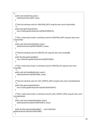 44
*/
public void setZip(String value) {
setAttributeInternal(ZIP, value);
}
/**Gets the attribute value for CREATION_DATE using the alias name CreationDate
*/
public Date getCreationDate() {
return (Date) getAttributeInternal(CREATIONDATE);
}
/**Sets <code>value</code> as attribute value for CREATION_DATE using the alias name
CreationDate
*/
public void setCreationDate(Date value) {
setAttributeInternal(CREATIONDATE, value);
}
/**Gets the attribute value for CREATED_BY using the alias name CreatedBy
*/
public Number getCreatedBy() {
return (Number) getAttributeInternal(CREATEDBY);
}
/**Sets <code>value</code> as attribute value for CREATED_BY using the alias name
CreatedBy
*/
public void setCreatedBy(Number value) {
setAttributeInternal(CREATEDBY, value);
}
/**Gets the attribute value for LAST_UPDATE_DATE using the alias name LastUpdateDate
*/
public Date getLastUpdateDate() {
return (Date) getAttributeInternal(LASTUPDATEDATE);
}
/**Sets <code>value</code> as attribute value for LAST_UPDATE_DATE using the alias name
LastUpdateDate
*/
public void setLastUpdateDate(Date value) {
setAttributeInternal(LASTUPDATEDATE, value);
}
public Number getLastUpdatedBy() { return (Number)
getAttributeInternal(LASTUPDATEDBY);
}
 