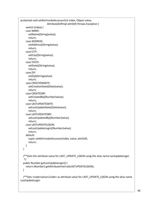 46
*/
protected void setAttrInvokeAccessor(int index, Object value,
AttributeDefImpl attrDef) throws Exception {
switch (index) {
case NAME:
setName((String)value);
return;
case ADDRESS:
setAddress((String)value);
return;
case CITY:
setCity((String)value);
return;
case STATE:
setState((String)value);
return;
case ZIP:
setZip((String)value);
return;
case CREATIONDATE:
setCreationDate((Date)value);
return;
case CREATEDBY:
setCreatedBy((Number)value);
return;
case LASTUPDATEDATE:
setLastUpdateDate((Date)value);
return;
case LASTUPDATEDBY:
setLastUpdatedBy((Number)value);
return;
case LASTUPDATELOGIN:
setLastUpdateLogin((Number)value);
return;
default:
super.setAttrInvokeAccessor(index, value, attrDef);
return;
}
}
/**Gets the attribute value for LAST_UPDATE_LOGIN using the alias name LastUpdateLogin
*/
public Number getLastUpdateLogin() {
return (Number) getAttributeInternal(LASTUPDATELOGIN);
}
/**Sets <code>value</code> as attribute value for LAST_UPDATE_LOGIN using the alias name
LastUpdateLogin
 