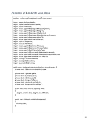 48
Appendix D: LoadData Java class
package custom.oracle.apps.custmodule.conc.server;
import java.io.BufferedReader;
import java.io.FileNotFoundException;
import java.io.FileReader;
import oracle.apps.fnd.cp.request.ReqCompletion;
import oracle.apps.fnd.cp.request.LogFile;
import oracle.apps.fnd.cp.request.CpContext;
import oracle.apps.fnd.cp.request.JavaConcurrentProgram;
import oracle.apps.fnd.cp.request.OutFile;
import oracle.apps.fnd.util.ParameterList;
import java.util.Properties;
import java.util.Hashtable;
import oracle.apps.fnd.common.Message;
import oracle.apps.fnd.common.MessageToken;
import oracle.apps.fnd.util.NameValueType;
import oracle.apps.fnd.framework.OAApplicationModule;
import oracle.apps.fnd.framework.OAApplicationModuleFactory;
import oracle.apps.fnd.framework.OAException;
import java.sql.CallableStatement;
import java.sql.SQLException;
import java.math.BigDecimal;
public class LoadData implements JavaConcurrentProgram {
private static OAApplicationModule ljobAM;
private static LogFile rLogFile;
private static OutFile rOutFile;
private static int mRequestId;
private static String mFileName;
private static int mXmlErrorCode=0;
private static String mXmlErrorMsg="";
public static void writeToLog(String data)
{
rLogFile.writeln( data, rLogFile.STATEMENT);
}
public static OAApplicationModule getAM()
{
return ljobAM;
}
 