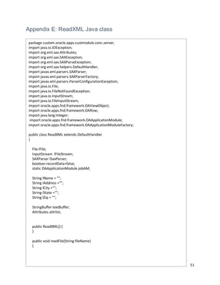 51
Appendix E: ReadXML Java class
package custom.oracle.apps.custmodule.conc.server;
import java.io.IOException;
import org.xml.sax.Attributes;
import org.xml.sax.SAXException;
import org.xml.sax.SAXParseException;
import org.xml.sax.helpers.DefaultHandler;
import javax.xml.parsers.SAXParser;
import javax.xml.parsers.SAXParserFactory;
import javax.xml.parsers.ParserConfigurationException;
import java.io.File;
import java.io.FileNotFoundException;
import java.io.InputStream;
import java.io.FileInputStream;
import oracle.apps.fnd.framework.OAViewObject;
import oracle.apps.fnd.framework.OARow;
import java.lang.Integer;
import oracle.apps.fnd.framework.OAApplicationModule;
import oracle.apps.fnd.framework.OAApplicationModuleFactory;
public class ReadXML extends DefaultHandler
{
File lFile;
InputStream lFileStream;
SAXParser lSaxParser;
boolean recordData=false;
static OAApplicationModule jobAM;
String lName = "";
String lAddress ="";
String lCity ="";
String lState ="";
String lZip = "";
StringBuffer textBuffer;
Attributes attrlist;
public ReadXML() {
}
public void readFile(String fileName)
{
 
