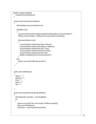 52
jobAM=LoadData.getAM();
InitSaxXmlParser(fileName);
}
private void CreateContactInfoRow()
{
OAViewObject oaContactInfoVO=null;
if(jobAM!=null)
{
oaContactInfoVO=(OAViewObject)jobAM.findViewObject("contactInfoVO1");
OARow contactInfoRow = (OARow) oaContactInfoVO.createRow();
if(contactInfoRow!=null)
{
contactInfoRow.setAttribute("Name",lName);
contactInfoRow.setAttribute("Address",lAddress);
contactInfoRow.setAttribute("City", lCity);
contactInfoRow.setAttribute("State",lState);
contactInfoRow.setAttribute("Zip",lZip);
jobAM.invokeMethod("commitContactInfo");
}
else
System.out.println("AM job was NULL");
}
}
public void initAttribute()
{
lName = "";
lAddress ="";
lCity ="";
lState ="";
lZip = "";
}
public void InitSaxXmlParser(String fileName)
{
DefaultHandler mhandler = new ReadXML();
try
{
System.out.println("File name length"+fileName.length());
lFile=new File(fileName);
lFileStream = new FileInputStream(lFile);
 