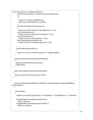 53
// Use the default (non-validating) SAX Parser
SAXParserFactory factory = SAXParserFactory.newInstance();
try
{
lSaxParser = factory.newSAXParser();
lSaxParser.parse(lFileStream, mhandler);
}
catch (ParserConfigurationException ex)
{
System.err.println ("Failed to create SAX parser:" + ex);}
catch (SAXException ex) {
System.err.println ("SAX parser exceeption:" + ex);}
catch (IOException ex) {
System.err.println ("IO exeception:" + ex);}
catch (IllegalArgumentException ex) {
System.err.println ("Invalid file argument" + ex);}
}
catch(FileNotFoundException e)
{
System.err.println ("Invalid file argument" + e.getMessage());}
}
public void startDocument() throws SAXException
{
System.out.println("Start of document");
initAttribute();
}
public void endDocument() throws SAXException
{
System.out.println("End of document. Does");
}
public void Set_Attributes(Attributes mAttribute, String localName, String qualifiedName,
String tagValue )
{
if (recordData)
{
//System.out.println("Set_Attributes ->"+localName+" :"+qualifiedName+ ":"+ tagValue);
if (qualifiedName.equalsIgnoreCase("name"))
lName = tagValue;
if (qualifiedName.equalsIgnoreCase("Address"))
lAddress = tagValue;
 