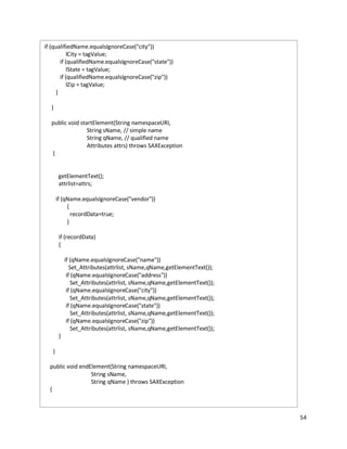 54
if (qualifiedName.equalsIgnoreCase("city"))
lCity = tagValue;
if (qualifiedName.equalsIgnoreCase("state"))
lState = tagValue;
if (qualifiedName.equalsIgnoreCase("zip"))
lZip = tagValue;
}
}
public void startElement(String namespaceURI,
String sName, // simple name
String qName, // qualified name
Attributes attrs) throws SAXException
{
getElementText();
attrlist=attrs;
if (qName.equalsIgnoreCase("vendor"))
{
recordData=true;
}
if (recordData)
{
if (qName.equalsIgnoreCase("name"))
Set_Attributes(attrlist, sName,qName,getElementText());
if (qName.equalsIgnoreCase("address"))
Set_Attributes(attrlist, sName,qName,getElementText());
if (qName.equalsIgnoreCase("city"))
Set_Attributes(attrlist, sName,qName,getElementText());
if (qName.equalsIgnoreCase("state"))
Set_Attributes(attrlist, sName,qName,getElementText());
if (qName.equalsIgnoreCase("zip"))
Set_Attributes(attrlist, sName,qName,getElementText());
}
}
public void endElement(String namespaceURI,
String sName,
String qName ) throws SAXException
{
 