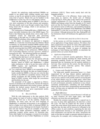 Second, the underlying single-machined DBMSs are                 techniques [10][11]. These works mainly deal with the
unable to use global index residing outside each single              language problem.
system, so may be not optimal in terms of performance for                The second one is for efficiency. Some works have
some kind of queries. Maybe this can be handled in the               been done to improve the kernel part of Hadoop
middleware in some way, but it is still making a detour.             [12][13][14][15]. Some other works improve the system by
    Third, the data loading speed of DBMS is slow due to             external mechanisms [7] [16]. The work on integrating
very strict constraints on the data schema and semantics.            DBMS and Hadoop comes from the thoughts in [5], which
The data usually need to go through complex logic before             point out that the brute-force style work of MapReduce is
being stored into the storage, which is not necessary for            not optimal in terms of efficiency, and something should be
many applications.                                                   done to merge the techniques from MapReduce and DBMS.
    The construction of HadoopDB takes a DBMS basis, so              HadoopDB [7] is the first, as we know, to try to merge the
incurs inevitable limitations due to the DBMS legacy. We             two systems. Although pioneered the idea, HadoopDB still
believe that Hadoop has already done a lot to make itself a          has limitations which will bottleneck the application in real
competent system for large-scale data processing                     scene.
applications, so the right way is to take a Hadoop basis, and
borrow DBMS techniques when appropriate.                                  III. SYSTEMS FOR LARGE-SCALE DATA ANALYSIS
    In this paper, we propose our approach to integrate                  In this section we will first introduce the requirements
DBMSs as a read-only execution layer into Hadoop. Based              of our application of large dataset analysis. We believe that
on Hadoop, we incorporate modified DBMS engines which                these requirements are typical for many other applications.
are augmented with a customized storage engine capable of            Based on these requirements, we revisit existing systems
directly accessing data from HDFS and taking use of global           for data processing. Finally, in terms of merging the
index access method. In this architecture, DBMS plays a              techniques of both Hadoop and DBMS, we determine the
role of providing efficient read-only operators, instead of          position where our system should stand.
managing the data. The following benefits are obtained:
(1) With data being put on HDFS, the fault tolerance                 A. Application Requirements
    problem in the data layer is solved naturally.                       Our case is a network security application. There are
(2) The DBMS engine executes the sub-queries with the                some monitors keeping watching the whole network and
    efficiency advantage as is the case for HadoopDB.                generating sampling records for captured events. These
    Besides, based on HDFS and MapReduce, a global                   generated data are streaming into the analytic platform in
    index mechanism is able to be put into action with the           real time. Once stored into the system, the data should be
    DBMS engines, and significantly improves the                     available for ad-hoc read-only queries. This analytic
    performance for certain queries.                                 platform is the one we focus on.
(3) As a read-only layer, DBMS is not responsible for the
    data loading, but instead, the data are loaded through a            1) Large-scale Parallel Processing
    loader outside the DBMS, or the user can write the data              The large-scale parallel processing power is a basic
    directly to the HDFS in a predefine manner. Doing this           requirement for all large dataset analysis applications.
    greatly accelerates the data loading speed to the raw            Different with the point operations of key-value model in
    speed of HDFS writing, while keeps the convenience               web services, analysis work usually needs to access big part
    and flexibility for the user.                                    of the whole dataset even for a single query, which must
    The remainder of the paper is organized as follows:              resort to large-scale parallel processing for huge raw power.
Section II introduces the related work; Section III analyzes         In such environment, automatic mechanism is very critical.
the application requirements and existing systems, and then          Automatic parallelization, scheduling and fault handling
positions the desired system; Section IV describes our               liberate the user from heavy programming and maintenance
proposed system; Section V gives experimental results;               work. All these play an important role in guaranteeing the
Section VI concludes the paper.                                      scalability of the system.
                                                                        2) High Efficiency
                    II. RELATED WORK
                                                                         Efficiency is a necessary concern because it will take up
    With the wide deployment in the data analysis field,             so many resources for each single query, and higher
there appear two types of works to improve Hadoop-based              efficiency can lower the cost significantly.
systems. The first one is for the usability. Despite the                 Besides the common reasons, there is a special one in
flexibility, for many users, the low level language of               our case. In many other applications, the data have a short
MapReduce is somewhat inconvenient to use compared to                life cycle. The data are loaded into the system in batch
that in a higher level such as SQL of relational DBMS. So            mode, then some almost fixed queries are put onto the data,
some systems on top of Hadoop are developed. Facebook’s              and after that, the data will be removed or offloaded to the
Hive [8] and Yahoo’s Pig [9] are examples of this kind.              offline system. In such condition, organizing the data into
They provide simple declarative languages capable of                 some sophisticated structure is not worthwhile given the
expressing complex ad-hoc queries on structured data.                extra maintenance cost and the low utility. Sometimes the
Some other higher level languages or system level products           tasks on the data are simply to generate statistical reports as
are also developed on top of either MapReduce or similar             timing jobs, for example, only working during night, so it


                                                                18
 