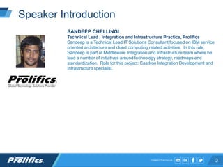 CONNECT WITH US:
Speaker Introduction
SANDEEP CHELLINGI
Technical Lead , Integration and Infrastructure Practice, Prolifics
Sandeep is a Technical Lead IT Solutions Consultant focused on IBM service
oriented architecture and cloud computing related activities. In this role,
Sandeep is part of Middleware Integration and Infrastructure team where he
lead a number of initiatives around technology strategy, roadmaps and
standardization. Role for this project: CastIron Integration Development and
Infrastructure specialist.
3
 