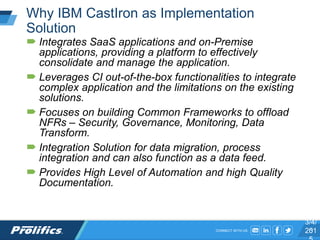 CONNECT WITH US:
Why IBM CastIron as Implementation
Solution
 Integrates SaaS applications and on-Premise
applications, providing a platform to effectively
consolidate and manage the application.
 Leverages CI out-of-the-box functionalities to integrate
complex application and the limitations on the existing
solutions.
 Focuses on building Common Frameworks to offload
NFRs – Security, Governance, Monitoring, Data
Transform.
 Integration Solution for data migration, process
integration and can also function as a data feed.
 Provides High Level of Automation and high Quality
Documentation.
3/4/
2015
 
