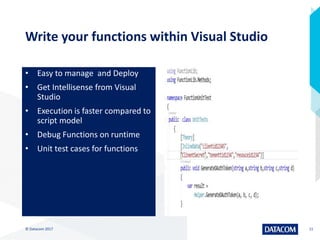 Write your functions within Visual Studio
• Easy to manage and Deploy
• Get Intellisense from Visual
Studio
• Execution is faster compared to
script model
• Debug Functions on runtime
• Unit test cases for functions
© Datacom 2017 11
 