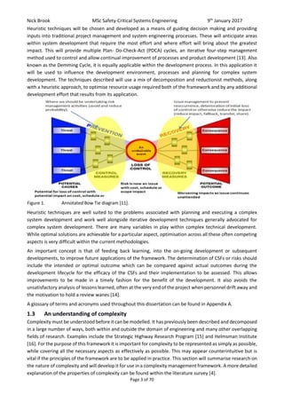 Nick Brook MSc Safety-Critical Systems Engineering 9th
January 2017
Page 3 of 70
Heuristic techniques will be chosen and developed as a means of guiding decision making and providing
inputs into traditional project management and system engineering processes. These will anticipate areas
within system development that require the most effort and where effort will bring about the greatest
impact. This will provide multiple Plan- Do-Check-Act (PDCA) cycles, an iterative four-step management
method used to control and allow continual improvement of processes and product development [13]. Also
known as the Demming Cycle, it is equally applicable within the development process. In this application it
will be used to influence the development environment, processes and planning for complex system
development. The techniques described will use a mix of decomposition and reductionist methods, along
with a heuristic approach, to optimise resource usage required both of the framework and by any additional
development effort that results from its application.
Heuristic techniques are well suited to the problems associated with planning and executing a complex
system development and work well alongside iterative development techniques generally advocated for
complex system development. There are many variables in play within complex technical development.
While optimal solutions are achievable for a particular aspect, optimisation across all these often competing
aspects is very difficult within the current methodologies.
An important concept is that of feeding back learning, into the on-going development or subsequent
developments, to improve future applications of the framework. The determination of CSFs or risks should
include the intended or optimal outcome which can be compared against actual outcomes during the
development lifecycle for the efficacy of the CSFs and their implementation to be assessed. This allows
improvements to be made in a timely fashion for the benefit of the development. It also avoids the
unsatisfactory analysis of lessons learned, often at the very end of the project when personnel drift away and
the motivation to hold a review wanes [14].
A glossary of terms and acronyms used throughout this dissertation can be found in Appendix A.
1.3 An understanding of complexity
Complexity must be understood before it can be modelled. It has previously been described and decomposed
in a large number of ways, both within and outside the domain of engineering and many other overlapping
fields of research. Examples include the Strategic Highway Research Program [15] and Helmsman Institute
[16]. For the purpose of this framework it is important for complexity to be represented as simply as possible,
while covering all the necessary aspects as effectively as possible. This may appear counterintuitive but is
vital if the principles of the framework are to be applied in practice. This section will summarise research on
the nature of complexity and will develop it for use in a complexity management framework. A more detailed
explanation of the properties of complexity can be found within the literature survey [4].
Figure 1. Annotated Bow Tie diagram [11].
 