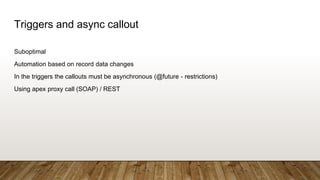 Triggers and async callout
Suboptimal
Automation based on record data changes
In the triggers the callouts must be asynchronous (@future - restrictions)
Using apex proxy call (SOAP) / REST
 