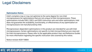 11/12/2016
Intel's compilers may or may not optimize to the same degree for non-Intel
microprocessors for optimizations that are not unique to Intel microprocessors. These
optimizations include SSE2, SSE3, and SSE3 instruction sets and other optimizations. Intel
does not guarantee the availability, functionality, or effectiveness of any optimization on
microprocessors not manufactured by Intel.
Microprocessor-dependent optimizations in this product are intended for use with Intel
microprocessors. Certain optimizations not specific to Intel microarchitecture are reserved
for Intel microprocessors. Please refer to the applicable product User and Reference Guides
for more information regarding the specific instruction sets covered by this notice.
Notice revision #20110804
Legal Disclaimers
Optimization Notice
42
 