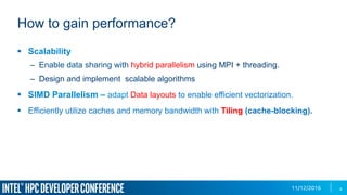 11/12/2016
How to gain performance?
8
§  Scalability
–  Enable data sharing with hybrid parallelism using MPI + threading.
–  Design and implement scalable algorithms
§  SIMD Parallelism – adapt Data layouts to enable efficient vectorization.
§  Efficiently utilize caches and memory bandwidth with Tiling (cache-blocking).
 