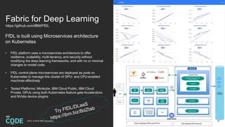 Fabric for Deep Learning
https://github.com/IBM/FfDL
FfDL is built using Microservices architecture
on Kubernetes
• FfDL platform uses a microservices architecture to offer
resilience, scalability, multi-tenancy, and security without
modifying the deep learning frameworks, and with no or minimal
changes to model code.
• FfDL control plane microservices are deployed as pods on
Kubernetes to manage this cluster of GPU- and CPU-enabled
machines effectively
• Tested Platforms: Minikube, IBM Cloud Public, IBM Cloud
Private, GPUs using both Kubernetes feature gate Accelerators
and NVidia device plugins
322018 / © 2018 IBM Corporation
 