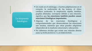 • Un nudo en el estómago, o fuertes palpitaciones en el
corazón, la sudoración de las manos, el ritmo
cardíaco acelerado, la respiración rápida, temblor,
pupilas dilatadas, sonrojarse debido a una emoción,
significa que las emociones también pueden causar
reacciones fisiológicas importantes.
• Algunas de las reacciones fisiológicas y
comportamentales que desencadenan las emociones
son innatas, mientras que otras pueden adquirirse
(dependen de la madurez emocional y educación).
• No debemos olvidar que existe una relación directa
entre la INTELIGENCIA Y LAS EMOCIONES.
La respuesta
fisiológica
 