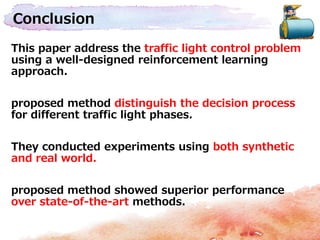 Conclusion
This paper address the traffic light control problem
using a well-designed reinforcement learning
approach.
proposed method distinguish the decision process
for different traffic light phases.
They conducted experiments using both synthetic
and real world.
proposed method showed superior performance
over state-of-the-art methods.
 