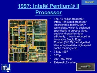 Klamath

1997: Intel® Pentium® II
       Processor
            • The 7.5 million-transistor
              Intel® Pentium II processor
              incorporates Intel® MMX™
              technology, which is designed
              specifically to process video,
              audio and graphics data
              efficiently. It was introduced in
              innovative Single Edge
              Contact (S.E.C) Cartridge that
              also incorporated a high-speed
              cache memory chip.
            • 7 May 1997
            • 0.25µ
            • 300 - 450 MHz
            • External L2 cache
 