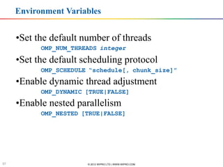 Environment Variables


     •Set the default number of threads
                    OMP_NUM_THREADS integer

     •Set the default scheduling protocol
                    OMP_SCHEDULE “schedule[, chunk_size]”
     •Enable dynamic thread adjustment
                    OMP_DYNAMIC [TRUE|FALSE]
     •Enable nested parallelism
                    OMP_NESTED [TRUE|FALSE]




      Software & Services Group, Developer Products Division
     Software & Services Group


57                                           © 2012 WIPRO LTD | WWW.WIPRO.COM
 