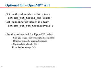 Optional foil - OpenMP* API

     •Get the thread number within a team
       int omp_get_thread_num(void);
     •Get the number of threads in a team
       int omp_get_num_threads(void);


     •Usually not needed for OpenMP codes
             – Can lead to code not being serially consistent
             – Does have specific uses (debugging)
             – Must include a header file
             #include <omp.h>




        Software & Services Group, Developer Products Division
       Software & Services Group


79                                             © 2012 WIPRO LTD | WWW.WIPRO.COM
 