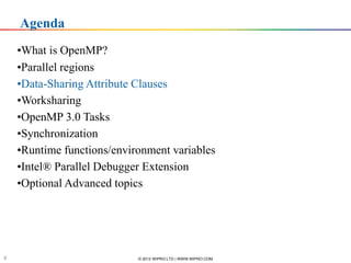 Agenda
    •What is OpenMP?
    •Parallel regions
    •Data-Sharing Attribute Clauses
    •Worksharing
    •OpenMP 3.0 Tasks
    •Synchronization
    •Runtime functions/environment variables
    •Intel® Parallel Debugger Extension
    •Optional Advanced topics



       Software & Services Group, Developer Products Division
      Software & Services Group


8                                             © 2012 WIPRO LTD | WWW.WIPRO.COM
 