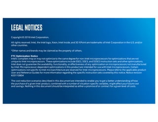 Legalnotices
Copyright © 2016 Intel Corporation.
All rights reserved. Intel, the Intel logo, Xeon, Intel Inside, and3D XPoint are trademarks of Intel Corporation in the U.S. and/or
other countries.
*Other names andbrands may be claimedas the property of others.
FTC Optimization Notice
Intel's compilers may or may not optimizeto the samedegreefor non-Intel microprocessors foroptimizations that arenot
uniqueto Intel microprocessors. TheseoptimizationsincludeSSE2, SSE3, andSSSE3 instruction sets andotheroptimizations.
Intel does not guarantee the availability, functionality, oreffectiveness of any optimization on microprocessors not manufactured
by Intel. Microprocessor-dependent optimizations in this product are intended for usewith Intel microprocessors. Certain
optimizations not specific to Intel microarchitectureare reserved for Intel microprocessors. Pleasereferto the applicable product
User and Reference Guides for moreinformation regarding the specific instruction sets coveredby this notice. Notice revision
#20110804
The cost reduction scenarios describedin this document are intendedto enable you to get a better understanding of how
the purchaseof a given Intel product, combinedwith anumberof situation-specific variables, might affect yourfuturecost
and savings. Nothing in this document shouldbeinterpreted as either a promiseof or contract for agiven level of costs.
 