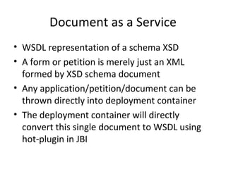 Document as a Service WSDL representation of a schema XSD A form or petition is merely just an XML formed by XSD schema document Any application/petition/document can be thrown directly into deployment container  The deployment container will directly convert this single document to WSDL using hot-plugin in JBI 