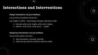 Interactions and Interventions
Design interactions not just interfaces
not just the immediate interaction
e.g. stapler in office - technology changes interaction style
 manual: write, print, staple, write, print, staple, ..
 electric: write, print, write, print, ..., staple
Designing interventions not just artefacts
not just the system, but also…
 documentation, manuals, tutorials
 what we say and do as well as what we make
 