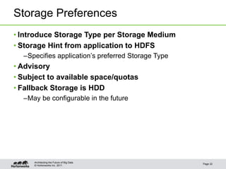 © Hortonworks Inc. 2011
Storage Preferences
• Introduce Storage Type per Storage Medium
• Storage Hint from application to HDFS
–Specifies application’s preferred Storage Type
• Advisory
• Subject to available space/quotas
• Fallback Storage is HDD
–May be configurable in the future
Page 22
Architecting the Future of Big Data
 