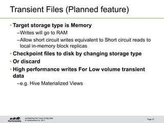 © Hortonworks Inc. 2011
Transient Files (Planned feature)
• Target storage type is Memory
–Writes will go to RAM
–Allow short circuit writes equivalent to Short circuit reads to
local in-memory block replicas
• Checkpoint files to disk by changing storage type
• Or discard
• High performance writes For Low volume transient
data
–e.g. Hive Materialized Views
Page 27
Architecting the Future of Big Data
 