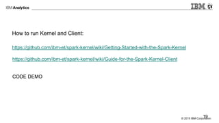 © 2015 IBM Corporation
How to run Kernel and Client:
https://github.com/ibm-et/spark-kernel/wiki/Getting-Started-with-the-Spark-Kernel
https://github.com/ibm-et/spark-kernel/wiki/Guide-for-the-Spark-Kernel-Client
CODE DEMO
19
 
