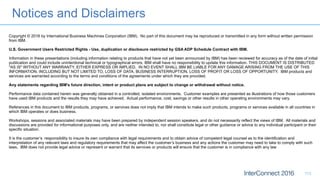 Notices and Disclaimers
113
Copyright © 2016 by International Business Machines Corporation (IBM). No part of this document may be reproduced or transmitted in any form without written permission
from IBM.
U.S. Government Users Restricted Rights - Use, duplication or disclosure restricted by GSA ADP Schedule Contract with IBM.
Information in these presentations (including information relating to products that have not yet been announced by IBM) has been reviewed for accuracy as of the date of initial
publication and could include unintentional technical or typographical errors. IBM shall have no responsibility to update this information. THIS DOCUMENT IS DISTRIBUTED
"AS IS" WITHOUT ANY WARRANTY, EITHER EXPRESS OR IMPLIED. IN NO EVENT SHALL IBM BE LIABLE FOR ANY DAMAGE ARISING FROM THE USE OF THIS
INFORMATION, INCLUDING BUT NOT LIMITED TO, LOSS OF DATA, BUSINESS INTERRUPTION, LOSS OF PROFIT OR LOSS OF OPPORTUNITY. IBM products and
services are warranted according to the terms and conditions of the agreements under which they are provided.
Any statements regarding IBM's future direction, intent or product plans are subject to change or withdrawal without notice.
Performance data contained herein was generally obtained in a controlled, isolated environments. Customer examples are presented as illustrations of how those customers
have used IBM products and the results they may have achieved. Actual performance, cost, savings or other results in other operating environments may vary.
References in this document to IBM products, programs, or services does not imply that IBM intends to make such products, programs or services available in all countries in
which IBM operates or does business.
Workshops, sessions and associated materials may have been prepared by independent session speakers, and do not necessarily reflect the views of IBM. All materials and
discussions are provided for informational purposes only, and are neither intended to, nor shall constitute legal or other guidance or advice to any individual participant or their
specific situation.
It is the customer’s responsibility to insure its own compliance with legal requirements and to obtain advice of competent legal counsel as to the identification and
interpretation of any relevant laws and regulatory requirements that may affect the customer’s business and any actions the customer may need to take to comply with such
laws. IBM does not provide legal advice or represent or warrant that its services or products will ensure that the customer is in compliance with any law
 