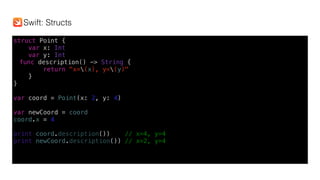 struct Point {
var x: Int
var y: Int
func description() -> String {
return "x=(x), y=(y)"
}
}
var coord = Point(x: 2, y: 4)
var newCoord = coord
coord.x = 4
print(coord.description()) // x=4, y=4
print(newCoord.description()) // x=2, y=4
Swift: Structs
 
