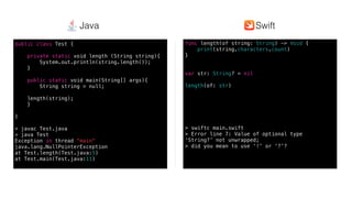 Swift @ IBM
func length(of string: String) -> Void {
print(string.characters.count)
}
var str: String? = nil
length(of: str)
> swiftc main.swift
> Error line 7: Value of optional type
‘String?’ not unwrapped;
> did you mean to use ‘!’ or ‘?’?
public class Test {
private static void length (String string){
System.out.println(string.length());
}
public static void main(String[] args){
String string = null;
length(string);
}
}
> javac Test.java
> java Test
Exception in thread "main"
java.lang.NullPointerException
at Test.length(Test.java:5)
at Test.main(Test.java:11)
SwiftJava
 