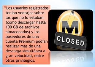 *Los usuarios registrados 
tenían ventajas sobre 
los que no lo estaban 
(como descargar hasta 
100 GB de archivos 
almacenados) y los 
poseedores de una 
cuenta Premium podían 
realizar más de una 
* 
descarga simultánea a 
gran velocidad, entre 
otros privilegios. 
 