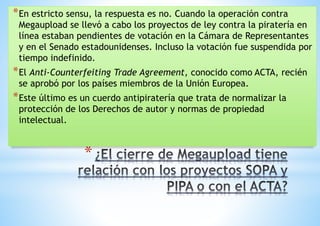 *En estricto sensu, la respuesta es no. Cuando la operación contra 
Megaupload se llevó a cabo los proyectos de ley contra la piratería en 
línea estaban pendientes de votación en la Cámara de Representantes 
y en el Senado estadounidenses. Incluso la votación fue suspendida por 
tiempo indefinido. 
*El Anti-Counterfeiting Trade Agreement, conocido como ACTA, recién 
se aprobó por los países miembros de la Unión Europea. 
*Este último es un cuerdo antipiratería que trata de normalizar la 
protección de los Derechos de autor y normas de propiedad 
intelectual. 
* 
 