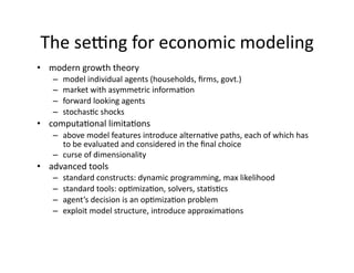 The seIng for economic modeling 
•  modern growth theory 
   –  model individual agents (households, ﬁrms, govt.) 
   –  market with asymmetric informa:on 
   –  forward looking agents 
   –  stochas:c shocks 
•  computa:onal limita:ons 
   –  above model features introduce alterna:ve paths, each of which has 
      to be evaluated and considered in the ﬁnal choice 
   –  curse of dimensionality 
•  advanced tools 
   –  standard constructs: dynamic programming, max likelihood 
   –  standard tools: op:miza:on, solvers, sta:s:cs 
   –  agent’s decision is an op:miza:on problem 
   –  exploit model structure, introduce approxima:ons 
 