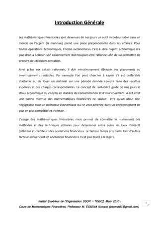 Introduction Générale

Les mathématiques financières sont devenues de nos jours un outil incontournable dans un
monde où l’argent (la monnaie) prend une place prépondérante dans les affaires. Pour
toutes opérations économiques, l’homo oeconomicus c’est-à- dire l’agent économique n’a
plus droit à l’erreur. Son raisonnement doit toujours être rationnel afin de lui permettre de
prendre des décisions rentables.

Ainsi grâce aux calculs rationnels, il doit minutieusement détecter des placements ou
investissements rentables. Par exemple l’on peut chercher à savoir s’il est préférable
d’acheter ou de louer un matériel sur une période donnée compte tenu des recettes
espérées et des charges correspondantes. Le concept de rentabilité guide de nos jours le
choix économique du citoyen en matière de consommation et d’investissement. A cet effet
une bonne maîtrise des mathématiques financières ne saurait              être qu’un atout non
négligeable pour un opérateur économique qui se veut pérenne dans un environnement de
plus en plus compétitif et incertain.

L’usage des mathématiques financières nous permet de connaître le maniement des
méthodes et des techniques utilisées pour déterminer entre autre les taux d’intérêt
(débiteur et créditeur) des opérations financières. Le facteur temps pris parmi tant d’autres
facteurs influençant les opérations financières n’est plus traité à la légère.




               Institut Supérieur de l’Organisation (ISOR – TOGO), Mars 2010 :
                                                            TOGO),                              1
Cours de Mathématiques Financières, Professeur M. ESSENA Kokouvi (essena03@gmail.com)
 