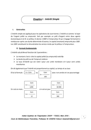 Chapitre I : Intérêt Simple



  I.   Généralités

L’intérêt simple est appliqué pour les opérations de court terme. L’intérêt se comme le loyer
de l’argent prêté ou emprunté. Soit par exemple un prêt d’argent entre deux agents
économiques A et B. Le prêteur A donne 1 000F à l’emprunteur B qui s’engage fermement à
rembourser après une durée déterminée d’avance, le capital (montant) emprunté plus 100F.
Les 100F constituent la rémunération du service rendu par le prêteur à l’emprunteur.

       1) Formule fondamentale

L’intérêt calculé In est fonction de 3 paramètres :

       Le montant c’est-à- dire le capital prêté (ou emprunté) noté Co
       La durée du prêt ou de l’emprunt notée n
       Le taux d’intérêt qui est noté i pour une unité monétaire et t pour cent unités
       monétaires

On dit également que l’intérêt est proportionnel au capital, au temps et au taux

D’où la formule :    In = Coin       ou          Cotn          avec n en année et t en pourcentage
                                          In =
                                                 100


                            Cotn                                       Cotn
                     In =                                      In =
                            1200                                      36 000
Si n est en mois :                        si n est en jour :
                            Coin                                      Coin
                     In =                                      In =
                             12                                       360




               Institut Supérieur de l’Organisation (ISOR – TOGO), Mars 2010 :
                                                            TOGO),                                   2
Cours de Mathématiques Financières, Professeur M. ESSENA Kokouvi (essena03@gmail.com)
 