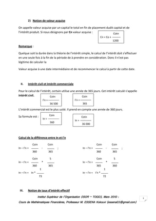 2) Notion de valeur acquise

On appelle valeur acquise par un capital le total en fin de placement dudit capital et de
l’intérêt produit. Si nous désignons par Cn valeur acquise :               Cotn
                                                                       Cn = Co +
                                                                                    1200
Remarque :

Quelque soit la durée dans la théorie de l’intérêt simple, le calcul de l’intérêt doit s’effectuer
en une seule fois à la fin de la période de à prendre en considération. Donc il n’est pas
légitime de calculer la

Valeur acquise à une date intermédiaire et de recommencer le calcul à partir de cette date.



  II.    Intérêt civil et Intérêt commerciale

Pour le calcul de l’intérêt, certain utilise une année de 365 jours. Cet intérêt calculé s’appelle
intérêt civil.            Cotn                       Coin
                            I’n =               I’n =
                                    36 500              365

L’intérêt commercial est le plus usité. Il prend en compte une année de 360 jours.

Sa formule est :                    Coin
                                                        Cotn
                            In =
                                                In =
                                    360
                                                        36 000



Calcul de la différence entre In et I’n

             Coin                  Coin                              Coin           Coin
In – I’n =              -                  ;            In – I’n =              -          ;
             360                    365                              360            365

             Coin                   5                                Coin            5
In – I’n =              *                               In – I’n =              *
             360                    365                              365            360
                    1                                                       1
In – I’n = In *                                         In – I’n = I’n *
                    73                                                      72



 III.    Notion de taux d’intérêt effectif
                   Institut Supérieur de l’Organisation (ISOR – TOGO), Mars 2010 :
                                                                TOGO),                               3
Cours de Mathématiques Financières, Professeur M. ESSENA Kokouvi (essena03@gmail.com)
 